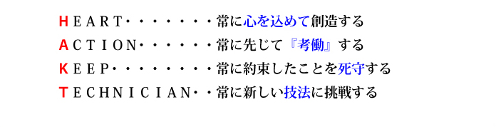 
ＨＥＡＲＴ・・・・・・・常に心を込めて創造する
ＡＣＴＩＯＮ・・・・・・常に先じて『考働』する
ＫＥＥＰ・・・・・・・・常に約束したことを死守する
ＴＥＣＨＮＩＣＩＡＮ・・常に新しい技法に挑戦する